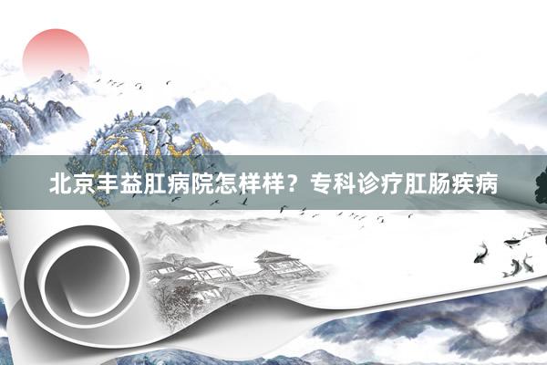 北京丰益肛病院怎样样?专科诊疗肛肠疾病
