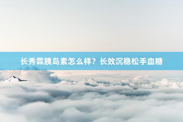 长秀霖胰岛素怎么样?长效沉稳松手血糖